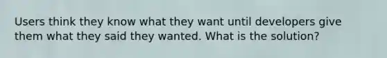 Users think they know what they want until developers give them what they said they wanted. What is the solution?