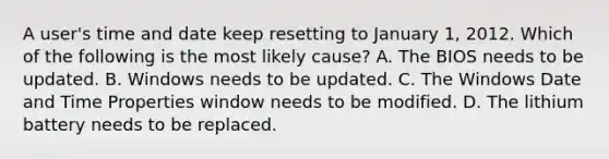 A user's time and date keep resetting to January 1, 2012. Which of the following is the most likely cause? A. The BIOS needs to be updated. B. Windows needs to be updated. C. The Windows Date and Time Properties window needs to be modified. D. The lithium battery needs to be replaced.