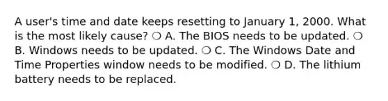 A user's time and date keeps resetting to January 1, 2000. What is the most likely cause? ❍ A. The BIOS needs to be updated. ❍ B. Windows needs to be updated. ❍ C. The Windows Date and Time Properties window needs to be modified. ❍ D. The lithium battery needs to be replaced.