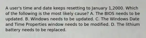 A user's time and date keeps resetting to January 1,2000. Which of the following is the most likely cause? A. The BIOS needs to be updated. B. Windows needs to be updated. C. The Windows Date and Time Properties window needs to be modified. D. The lithium battery needs to be replaced.