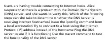 Users are having trouble connecting to Internet hosts. Alice suspects that there is a problem with the Domain Name System (DNS) server, and she wants to verify this. Which of the following steps can she take to determine whether the DNS server is resolving Internet hostnames? Issue the ipconfig command from a local workstation Try to connect to a host using the Internet Protocol (IP) address instead of the hostname Ping the DNS server to see if it is functioning Use the tracert command to test the functionality of the DNS server