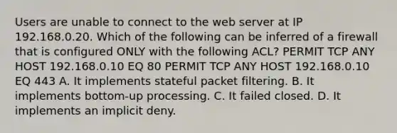 Users are unable to connect to the web server at IP 192.168.0.20. Which of the following can be inferred of a firewall that is configured ONLY with the following ACL? PERMIT TCP ANY HOST 192.168.0.10 EQ 80 PERMIT TCP ANY HOST 192.168.0.10 EQ 443 A. It implements stateful packet filtering. B. It implements bottom-up processing. C. It failed closed. D. It implements an implicit deny.