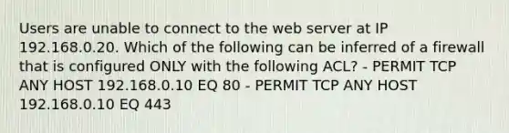 Users are unable to connect to the web server at IP 192.168.0.20. Which of the following can be inferred of a firewall that is configured ONLY with the following ACL? - PERMIT TCP ANY HOST 192.168.0.10 EQ 80 - PERMIT TCP ANY HOST 192.168.0.10 EQ 443