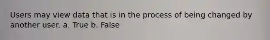 Users may view data that is in the process of being changed by another user. a. True b. False