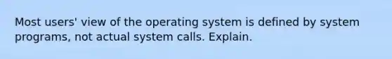 Most users' view of the operating system is defined by system programs, not actual system calls. Explain.