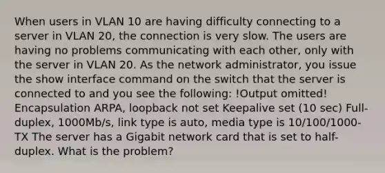 When users in VLAN 10 are having difficulty connecting to a server in VLAN 20, the connection is very slow. The users are having no problems communicating with each other, only with the server in VLAN 20. As the network administrator, you issue the show interface command on the switch that the server is connected to and you see the following: !Output omitted! Encapsulation ARPA, loopback not set Keepalive set (10 sec) Full-duplex, 1000Mb/s, link type is auto, media type is 10/100/1000-TX The server has a Gigabit network card that is set to half-duplex. What is the problem?