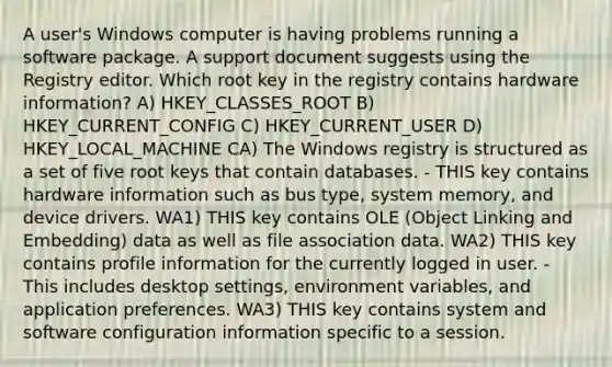 A user's Windows computer is having problems running a software package. A support document suggests using the Registry editor. Which root key in the registry contains hardware information? A) HKEY_CLASSES_ROOT B) HKEY_CURRENT_CONFIG C) HKEY_CURRENT_USER D) HKEY_LOCAL_MACHINE CA) The Windows registry is structured as a set of five root keys that contain databases. - THIS key contains hardware information such as bus type, system memory, and device drivers. WA1) THIS key contains OLE (Object Linking and Embedding) data as well as file association data. WA2) THIS key contains profile information for the currently logged in user. - This includes desktop settings, environment variables, and application preferences. WA3) THIS key contains system and software configuration information specific to a session.