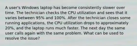 A user's Windows laptop has become consistently slower over time. The technician checks the CPU utilization and sees that it varies between 95% and 100%. After the technician closes some running applications, the CPU utilization drops to approximately 20%, and the laptop runs much faster. The next day the same user calls again with the same problem. What can be used to resolve the issue?