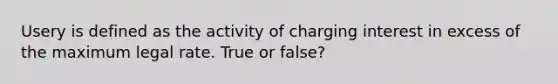 Usery is defined as the activity of charging interest in excess of the maximum legal rate. True or false?