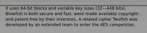 It uses 64-bit blocks and variable key sizes (32—448 bits). Blowfish is both secure and fast. were made available copyright- and patent-free by their inventors. A related cipher Twofish was developed by an extended team to enter the AES competition.