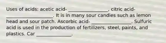 Uses of acids: acetic acid- _________________, citric acid- ____________________. It is in many sour candies such as lemon head and sour patch. Ascorbic acid- _________________. Sulfuric acid is used in the production of fertilizers, steel, paints, and plastics. Car _______________.