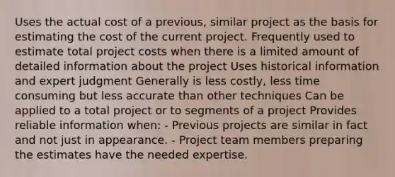 Uses the actual cost of a previous, similar project as the basis for estimating the cost of the current project. Frequently used to estimate total project costs when there is a limited amount of detailed information about the project Uses historical information and expert judgment Generally is less costly, less time consuming but less accurate than other techniques Can be applied to a total project or to segments of a project Provides reliable information when: - Previous projects are similar in fact and not just in appearance. - Project team members preparing the estimates have the needed expertise.