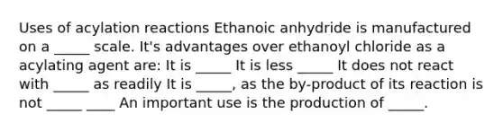 Uses of acylation reactions Ethanoic anhydride is manufactured on a _____ scale. It's advantages over ethanoyl chloride as a acylating agent are: It is _____ It is less _____ It does not react with _____ as readily It is _____, as the by-product of its reaction is not _____ ____ An important use is the production of _____.