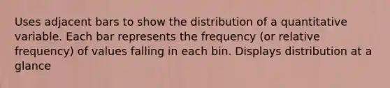 Uses adjacent bars to show the distribution of a quantitative variable. Each bar represents the frequency (or relative frequency) of values falling in each bin. Displays distribution at a glance