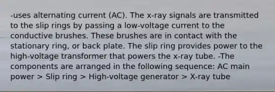 -uses alternating current (AC). The x-ray signals are transmitted to the slip rings by passing a low-voltage current to the conductive brushes. These brushes are in contact with the stationary ring, or back plate. The slip ring provides power to the high-voltage transformer that powers the x-ray tube. -The components are arranged in the following sequence: AC main power > Slip ring > High-voltage generator > X-ray tube