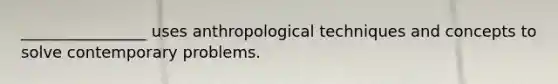 ________________ uses anthropological techniques and concepts to solve contemporary problems.