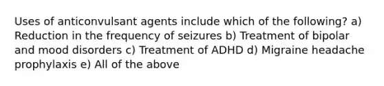 Uses of anticonvulsant agents include which of the following? a) Reduction in the frequency of seizures b) Treatment of bipolar and mood disorders c) Treatment of ADHD d) Migraine headache prophylaxis e) All of the above