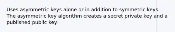 Uses asymmetric keys alone or in addition to symmetric keys. The asymmetric key algorithm creates a secret private key and a published public key.