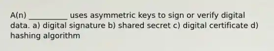 A(n) __________ uses asymmetric keys to sign or verify digital data. a) digital signature b) shared secret c) digital certificate d) hashing algorithm