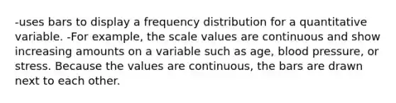 -uses bars to display a frequency distribution for a quantitative variable. -For example, the scale values are continuous and show increasing amounts on a variable such as age, blood pressure, or stress. Because the values are continuous, the bars are drawn next to each other.