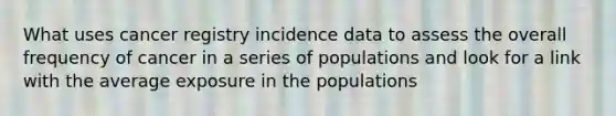 What uses cancer registry incidence data to assess the overall frequency of cancer in a series of populations and look for a link with the average exposure in the populations