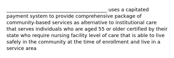 _________________________________________ uses a capitated payment system to provide comprehensive package of community-based services as alternative to institutional care that serves individuals who are aged 55 or older certified by their state who require nursing facility level of care that is able to live safely in the community at the time of enrollment and live in a service area