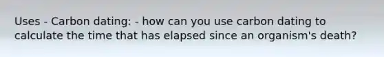 Uses - Carbon dating: - how can you use carbon dating to calculate the time that has elapsed since an organism's death?