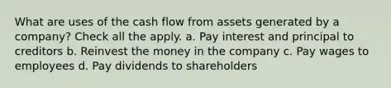 What are uses of the cash flow from assets generated by a company? Check all the apply. a. Pay interest and principal to creditors b. Reinvest the money in the company c. Pay wages to employees d. Pay dividends to shareholders