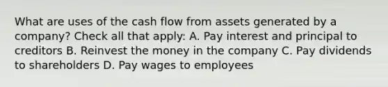 What are uses of the cash flow from assets generated by a company? Check all that apply: A. Pay interest and principal to creditors B. Reinvest the money in the company C. Pay dividends to shareholders D. Pay wages to employees