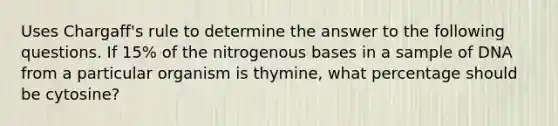 Uses Chargaff's rule to determine the answer to the following questions. If 15% of the nitrogenous bases in a sample of DNA from a particular organism is thymine, what percentage should be cytosine?