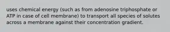 uses chemical energy (such as from adenosine triphosphate or ATP in case of cell membrane) to transport all species of solutes across a membrane against their concentration gradient.