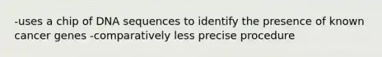 -uses a chip of DNA sequences to identify the presence of known cancer genes -comparatively less precise procedure