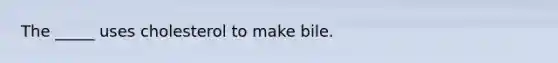 The _____ uses cholesterol to make bile.
