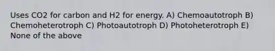 Uses CO2 for carbon and H2 for energy. A) Chemoautotroph B) Chemoheterotroph C) Photoautotroph D) Photoheterotroph E) None of the above