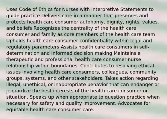 Uses Code of Ethics for Nurses with Interpretive Statements to guide practice Delivers care in a manner that preserves and protects health care consumer autonomy, dignity, rights, values, and beliefs Recognizes the centrality of the health care consumer and family as core members of the health care team Upholds health care consumer confidentiality within legal and regulatory parameters Assists health care consumers in self-determination and informed decision making Maintains a therapeutic and professional health care consumer-nurse relationship within boundaries. Contributes to resolving ethical issues involving health care consumers, colleagues, community groups, systems, and other stakeholders. Takes action regarding illegal, unethical, or inappropriate behavior that can endanger or jeopardize the best interests of the health care consumer or situation. Speaks up when appropriate to question practice when necessary for safety and quality improvement. Advocates for equitable health care consumer care.