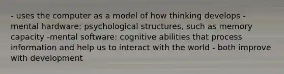 - uses the computer as a model of how thinking develops - mental hardware: psychological structures, such as memory capacity -mental software: cognitive abilities that process information and help us to interact with the world - both improve with development