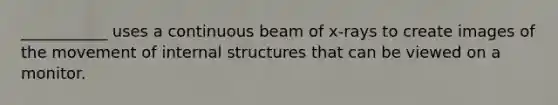 ___________ uses a continuous beam of x-rays to create images of the movement of internal structures that can be viewed on a monitor.