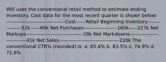 Will uses the conventional retail method to estimate ending inventory. Cost data for the most recent quarter is shown below: -----------------------------------Cost------Retail Beginning Inventory----------------52k------69k Net Purchases--------------------160k-----227k Net Markups----------------------------------28k Net Markdowns-----------------------------41k <a href='https://www.questionai.com/knowledge/ksNDOTmr42-net-sales' class='anchor-knowledge'>net sales</a>------------------------------------226k The conventional CTR% (rounded) is: a. 65.4% b. 83.5% c. 74.9% d. 71.6%