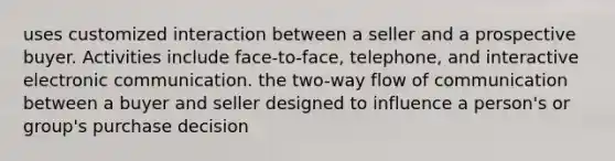 uses customized interaction between a seller and a prospective buyer. Activities include face-to-face, telephone, and interactive electronic communication. the two-way flow of communication between a buyer and seller designed to influence a person's or group's purchase decision