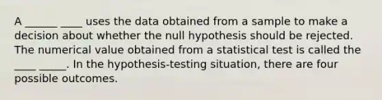 A ______ ____ uses the data obtained from a sample to make a decision about whether the null hypothesis should be rejected. The numerical value obtained from a statistical test is called the ____ _____. In the hypothesis-testing situation, there are four possible outcomes.