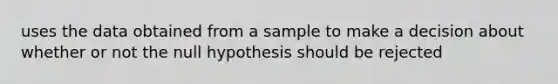 uses the data obtained from a sample to make a decision about whether or not the null hypothesis should be rejected