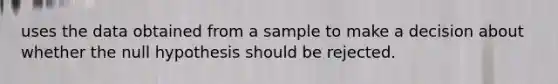 uses the data obtained from a sample to make a decision about whether the null hypothesis should be rejected.