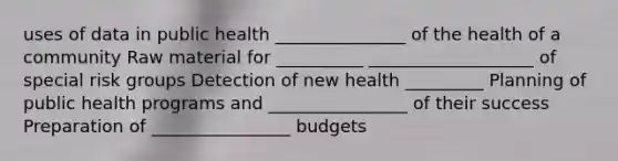 uses of data in public health _______________ of the health of a community Raw material for __________ ___________________ of special risk groups Detection of new health _________ Planning of public health programs and ________________ of their success Preparation of ________________ budgets