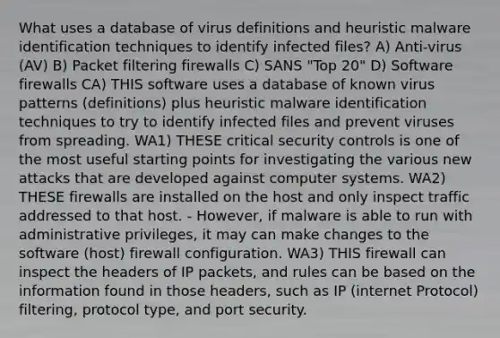 What uses a database of virus definitions and heuristic malware identification techniques to identify infected files? A) Anti-virus (AV) B) Packet filtering firewalls C) SANS "Top 20" D) Software firewalls CA) THIS software uses a database of known virus patterns (definitions) plus heuristic malware identification techniques to try to identify infected files and prevent viruses from spreading. WA1) THESE critical security controls is one of the most useful starting points for investigating the various new attacks that are developed against computer systems. WA2) THESE firewalls are installed on the host and only inspect traffic addressed to that host. - However, if malware is able to run with administrative privileges, it may can make changes to the software (host) firewall configuration. WA3) THIS firewall can inspect the headers of IP packets, and rules can be based on the information found in those headers, such as IP (internet Protocol) filtering, protocol type, and port security.