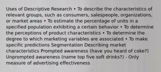 Uses of Descriptive Research • To describe the characteristics of relevant groups, such as consumers, salespeople, organizations, or market areas • To estimate the percentage of units in a specified population exhibiting a certain behavior • To determine the perceptions of product characteristics • To determine the degree to which marketing variables are associated • To make specific predictions Segmentation Describing market characteristics Prompted awareness (have you heard of coke?) Unprompted awareness (name top five soft drinks?) - Only measure of advertising effectiveness