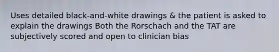 Uses detailed black-and-white drawings & the patient is asked to explain the drawings Both the Rorschach and the TAT are subjectively scored and open to clinician bias