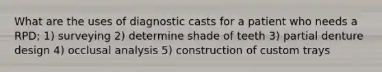 What are the uses of diagnostic casts for a patient who needs a RPD; 1) surveying 2) determine shade of teeth 3) partial denture design 4) occlusal analysis 5) construction of custom trays