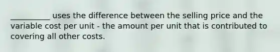 __________ uses the difference between the selling price and the variable cost per unit - the amount per unit that is contributed to covering all other costs.