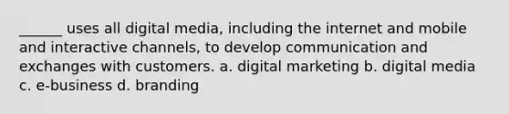 ______ uses all digital media, including the internet and mobile and interactive channels, to develop communication and exchanges with customers. a. digital marketing b. digital media c. e-business d. branding