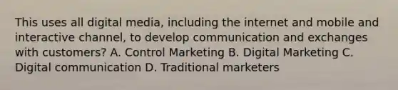 This uses all digital media, including the internet and mobile and interactive channel, to develop communication and exchanges with customers? A. Control Marketing B. Digital Marketing C. Digital communication D. Traditional marketers